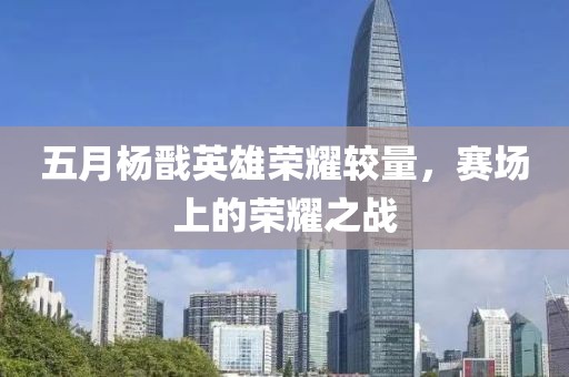 五月杨戬英雄荣耀较量，赛场上的荣耀之战