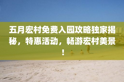 五月宏村免费入园攻略独家揭秘，特惠活动，畅游宏村美景！
