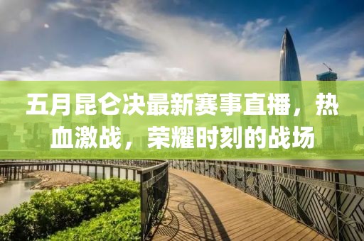 五月昆仑决最新赛事直播，热血激战，荣耀时刻的战场