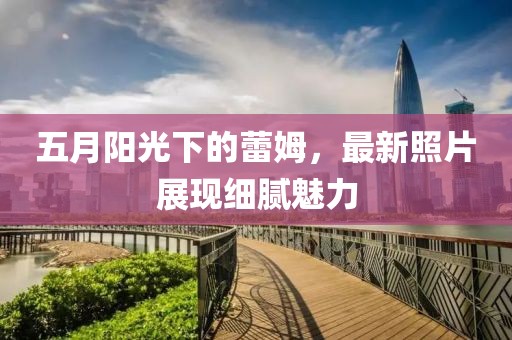 五月阳光下的蕾姆，最新照片展现细腻魅力