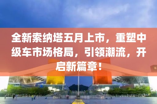 全新索纳塔五月上市，重塑中级车市场格局，引领潮流，开启新篇章！