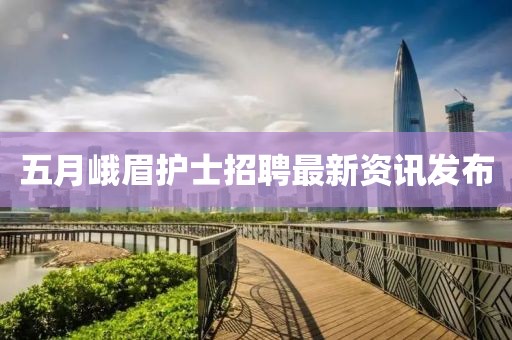 五月峨眉护士招聘最新资讯发布