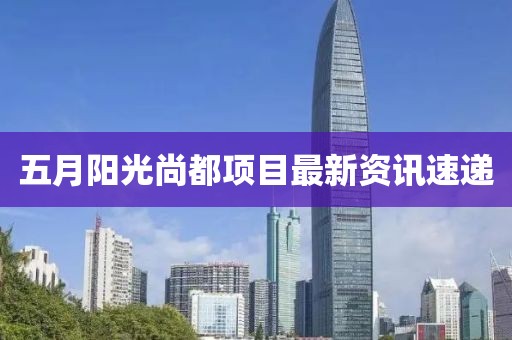 五月阳光尚都项目最新资讯速递
