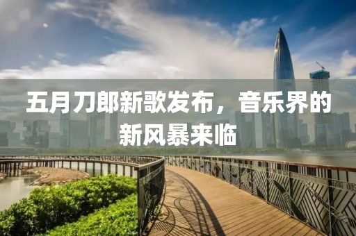 五月刀郎新歌发布，音乐界的新风暴来临