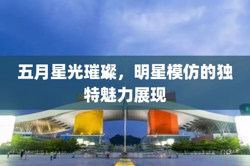 五月星光璀璨，明星模仿的独特魅力展现
