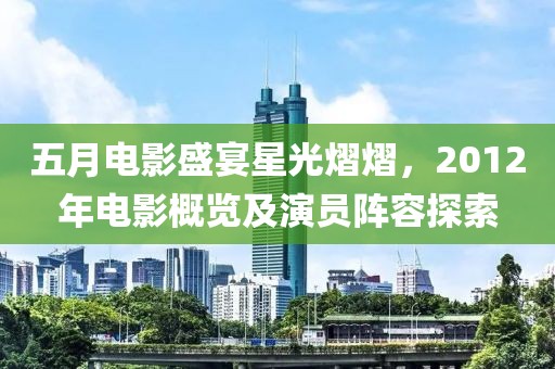 五月电影盛宴星光熠熠，2012年电影概览及演员阵容探索