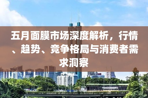 五月面膜市场深度解析，行情、趋势、竞争格局与消费者需求洞察