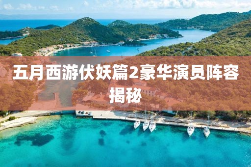 五月西游伏妖篇2豪华演员阵容揭秘