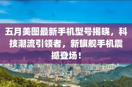 五月美图最新手机型号揭晓，科技潮流引领者，新旗舰手机震撼登场！