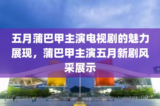 五月蒲巴甲主演电视剧的魅力展现，蒲巴甲主演五月新剧风采展示
