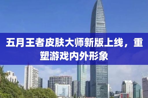五月王者皮肤大师新版上线，重塑游戏内外形象