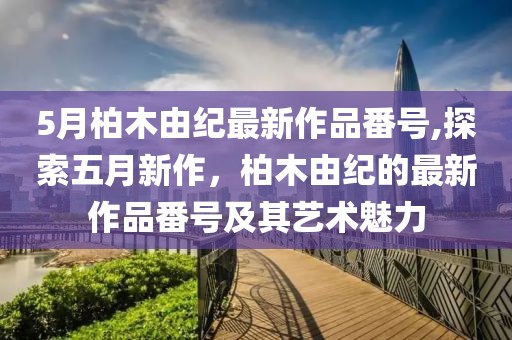 5月柏木由纪最新作品番号,探索五月新作，柏木由纪的最新作品番号及其艺术魅力