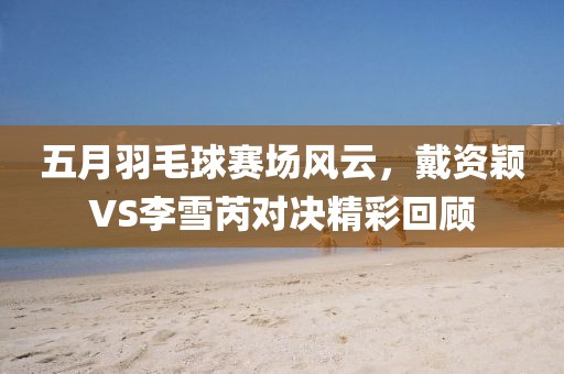 五月羽毛球赛场风云，戴资颖VS李雪芮对决精彩回顾