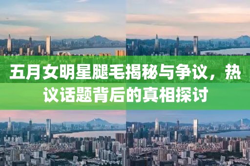 五月女明星腿毛揭秘与争议，热议话题背后的真相探讨