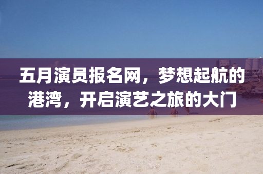 五月演员报名网，梦想起航的港湾，开启演艺之旅的大门