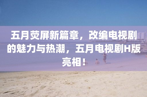 五月荧屏新篇章，改编电视剧的魅力与热潮，五月电视剧H版亮相！