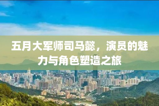 五月大军师司马懿，演员的魅力与角色塑造之旅