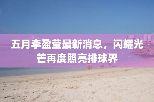 五月李盈莹最新消息，闪耀光芒再度照亮排球界