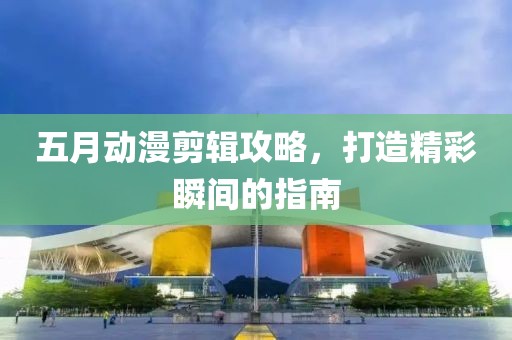 五月动漫剪辑攻略，打造精彩瞬间的指南
