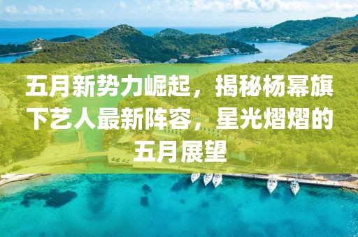 五月新势力崛起，揭秘杨幂旗下艺人最新阵容，星光熠熠的五月展望