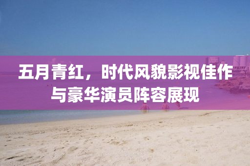 五月青红，时代风貌影视佳作与豪华演员阵容展现