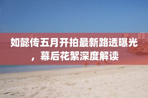 如懿传五月开拍最新路透曝光，幕后花絮深度解读