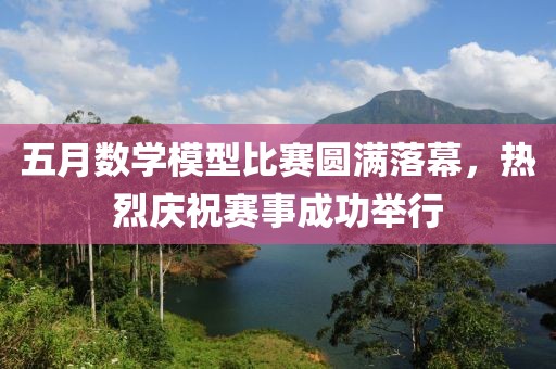 五月数学模型比赛圆满落幕，热烈庆祝赛事成功举行