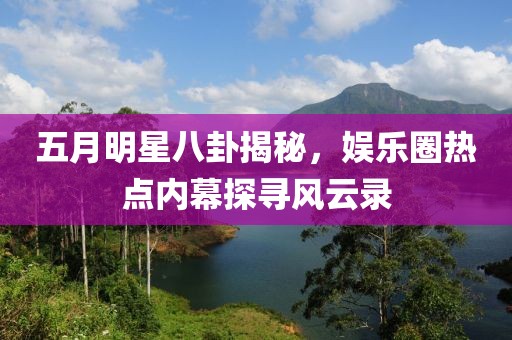 五月明星八卦揭秘，娱乐圈热点内幕探寻风云录