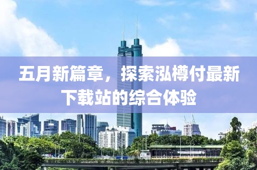 五月新篇章，探索泓樽付最新下载站的综合体验