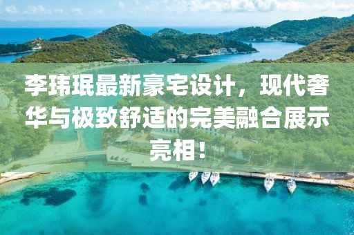 李玮珉最新豪宅设计，现代奢华与极致舒适的完美融合展示亮相！