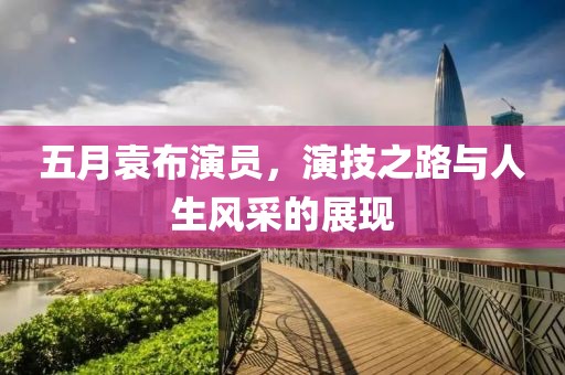 五月袁布演员，演技之路与人生风采的展现