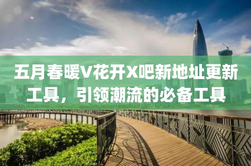 五月春暖V花开X吧新地址更新工具，引领潮流的必备工具