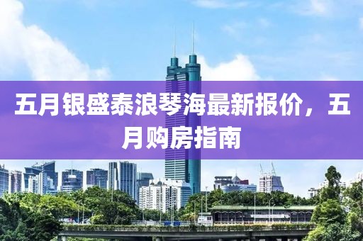 五月银盛泰浪琴海最新报价，五月购房指南