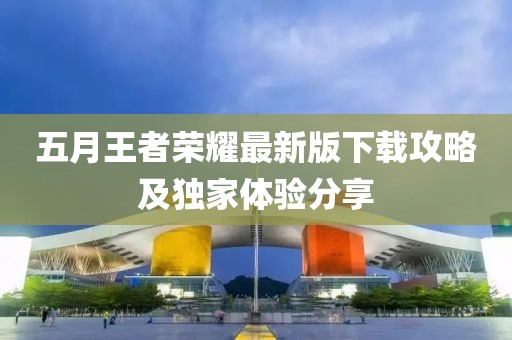 五月王者荣耀最新版下载攻略及独家体验分享