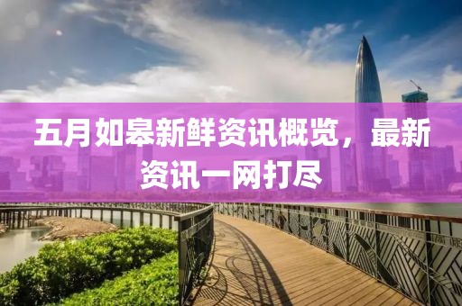五月如皋新鲜资讯概览，最新资讯一网打尽