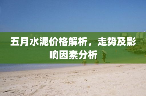 五月水泥价格解析，走势及影响因素分析