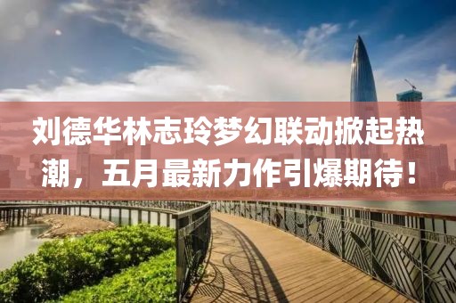 刘德华林志玲梦幻联动掀起热潮，五月最新力作引爆期待！