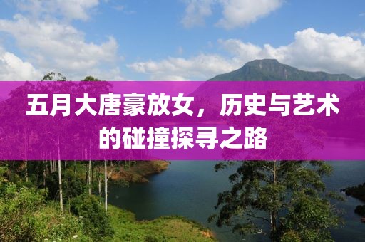 五月大唐豪放女，历史与艺术的碰撞探寻之路