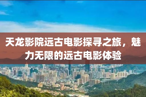 天龙影院远古电影探寻之旅，魅力无限的远古电影体验