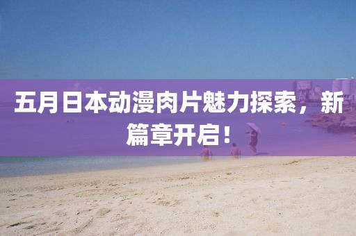 五月日本动漫肉片魅力探索，新篇章开启！