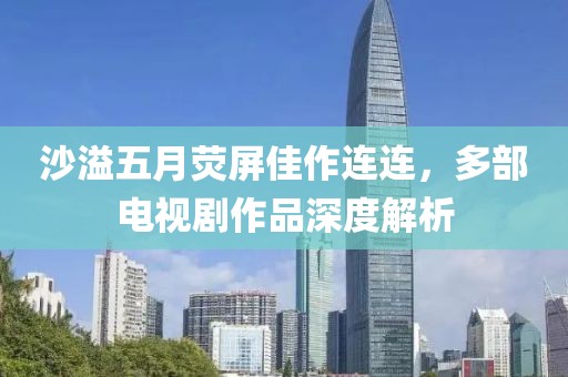 沙溢五月荧屏佳作连连，多部电视剧作品深度解析