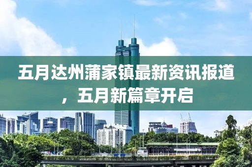 五月达州蒲家镇最新资讯报道，五月新篇章开启