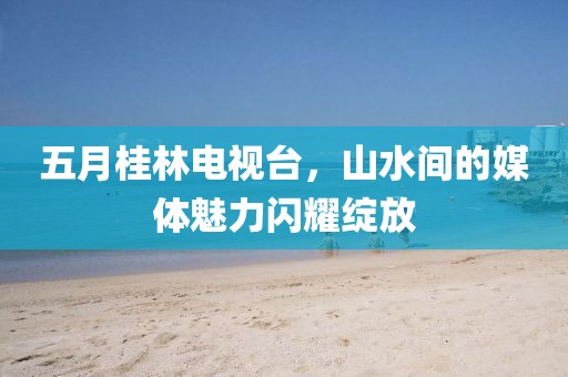五月桂林电视台，山水间的媒体魅力闪耀绽放