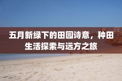 五月新绿下的田园诗意，种田生活探索与远方之旅