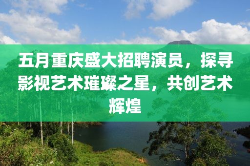 五月重庆盛大招聘演员，探寻影视艺术璀璨之星，共创艺术辉煌