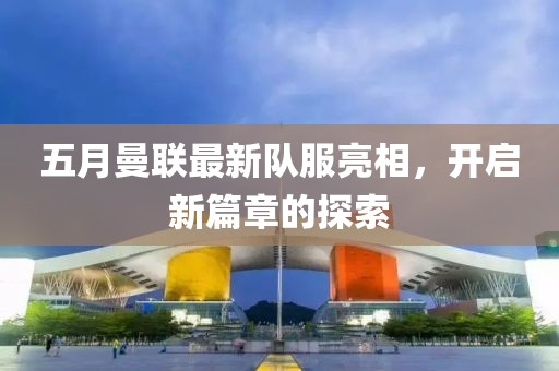 五月曼联最新队服亮相，开启新篇章的探索