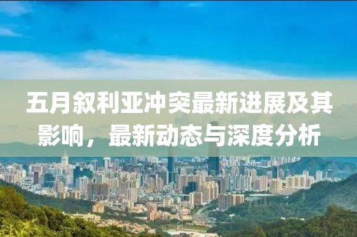 五月叙利亚冲突最新进展及其影响，最新动态与深度分析