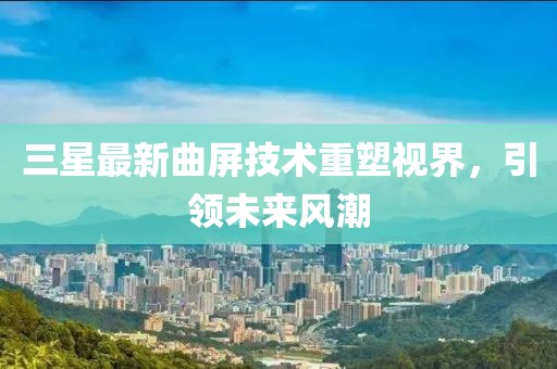 三星最新曲屏技术重塑视界，引领未来风潮