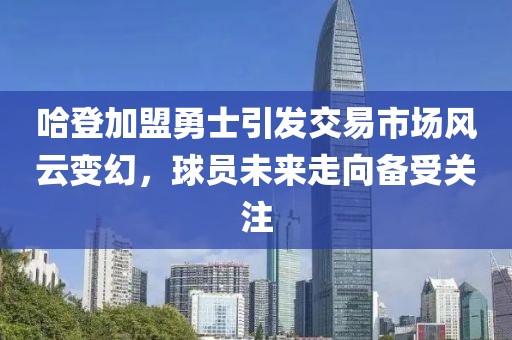 哈登加盟勇士引发交易市场风云变幻，球员未来走向备受关注