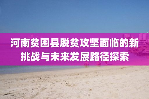 河南贫困县脱贫攻坚面临的新挑战与未来发展路径探索